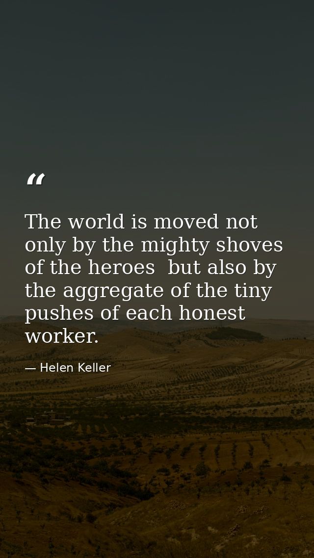 The world is moved not only by the mighty shoves of the heroes  but also by the aggregate of the tiny pushes of each hon — Helen Keller