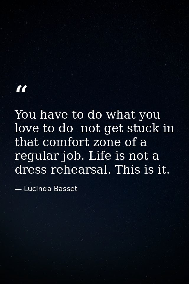 You have to do what you love to do  not get stuck in that comfort zone of a regular job. Life is not a dress rehearsal.  — Lucinda Basset
