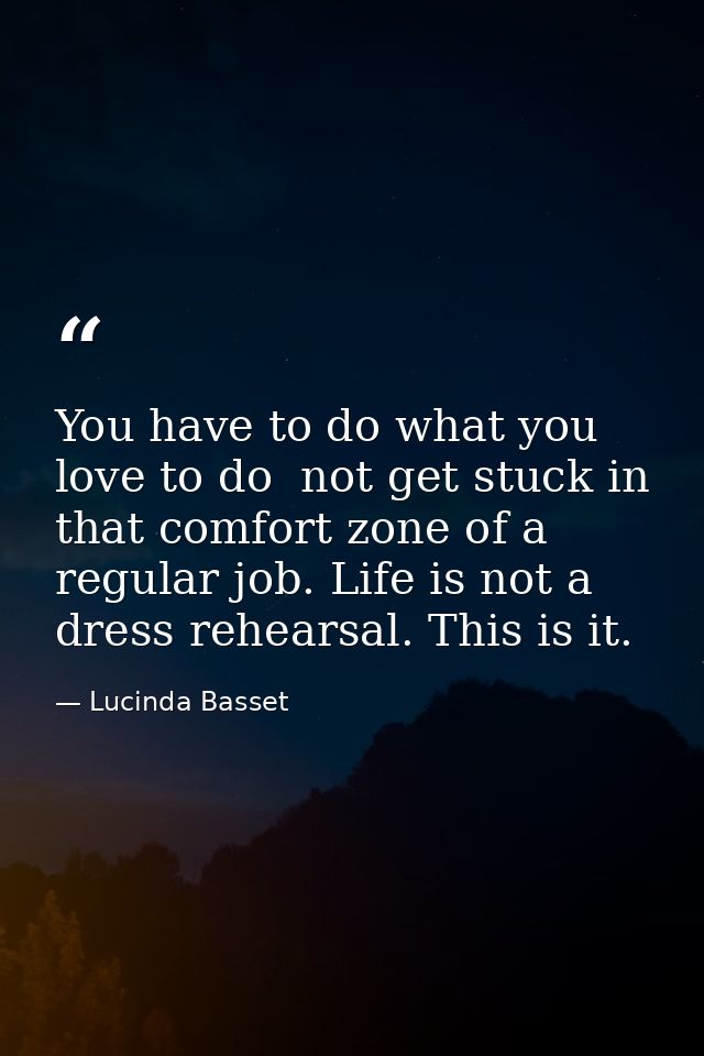 You have to do what you love to do  not get stuck in that comfort zone of a regular job. Life is not a dress rehearsal.  — Lucinda Basset