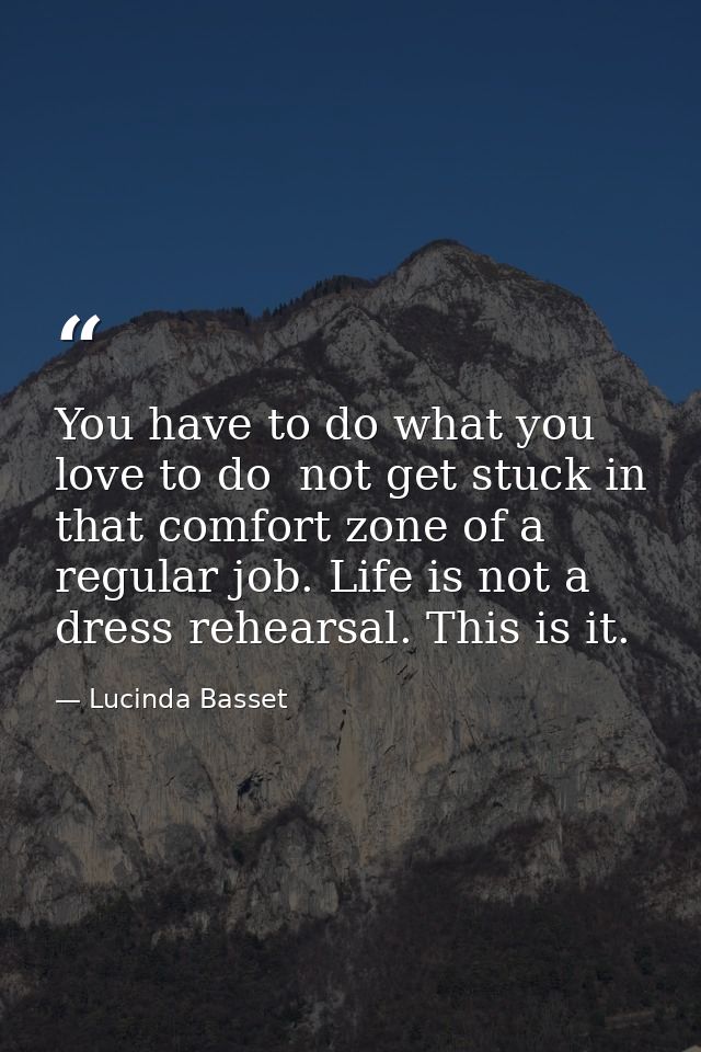 You have to do what you love to do  not get stuck in that comfort zone of a regular job. Life is not a dress rehearsal.  — Lucinda Basset