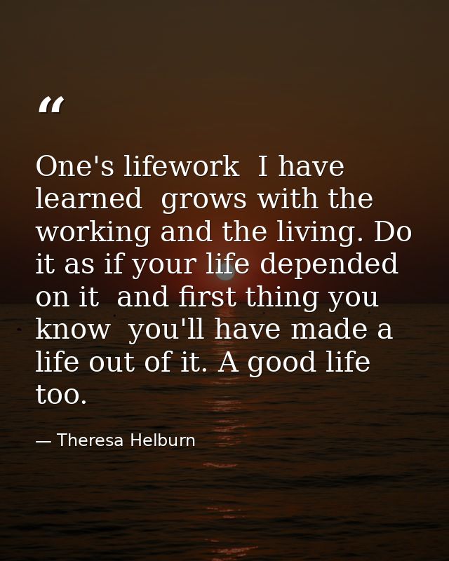One's lifework  I have learned  grows with the working and the living. Do it as if your life depended on it  and first t — Theresa Helburn