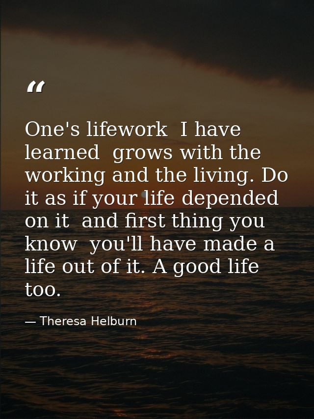 One's lifework  I have learned  grows with the working and the living. Do it as if your life depended on it  and first t — Theresa Helburn