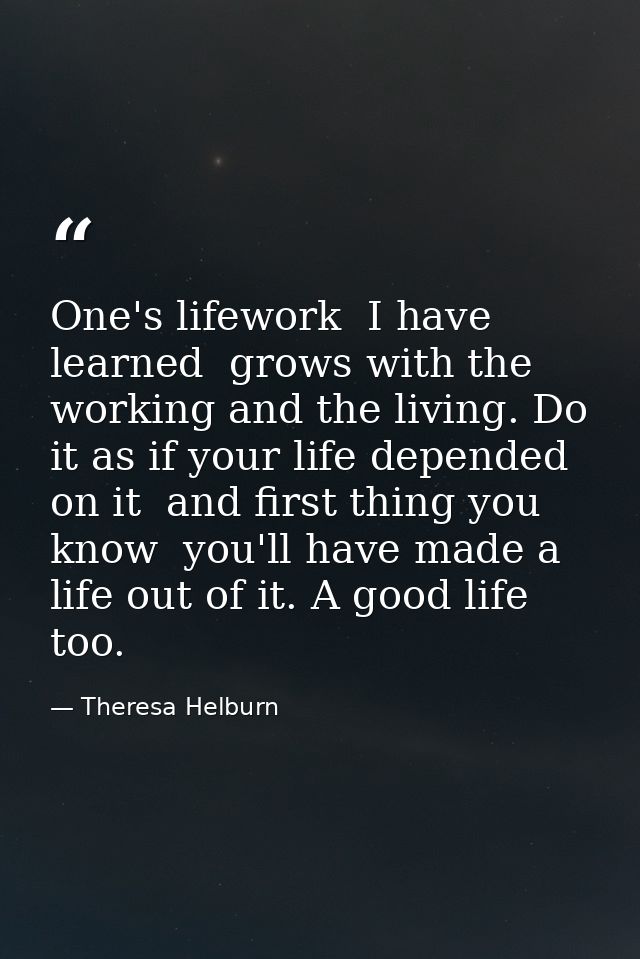 One's lifework  I have learned  grows with the working and the living. Do it as if your life depended on it  and first t — Theresa Helburn