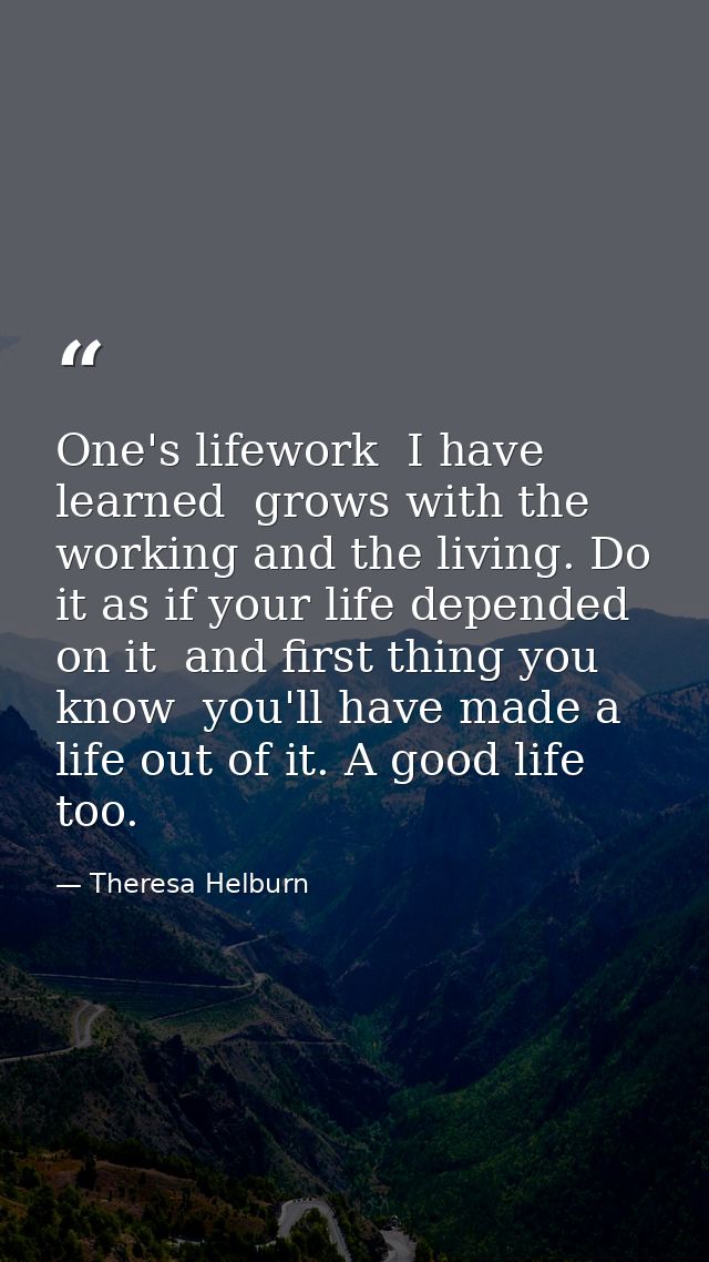 One's lifework  I have learned  grows with the working and the living. Do it as if your life depended on it  and first t — Theresa Helburn