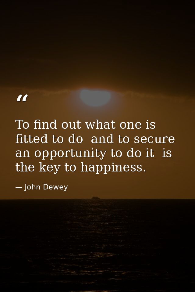 To find out what one is fitted to do  and to secure an opportunity to do it  is the key to happiness. — John Dewey