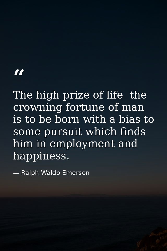 The high prize of life  the crowning fortune of man  is to be born with a bias to some pursuit which finds him in employ — Ralph Waldo Emerson
