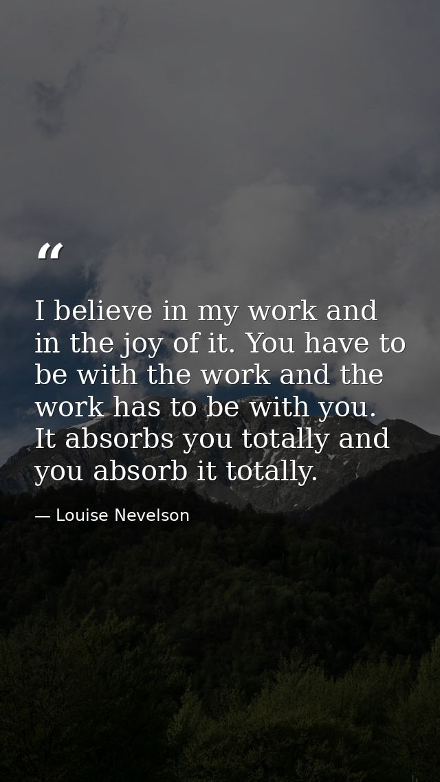 I believe in my work and in the joy of it. You have to be with the work and the work has to be with you. It absorbs you  — Louise Nevelson