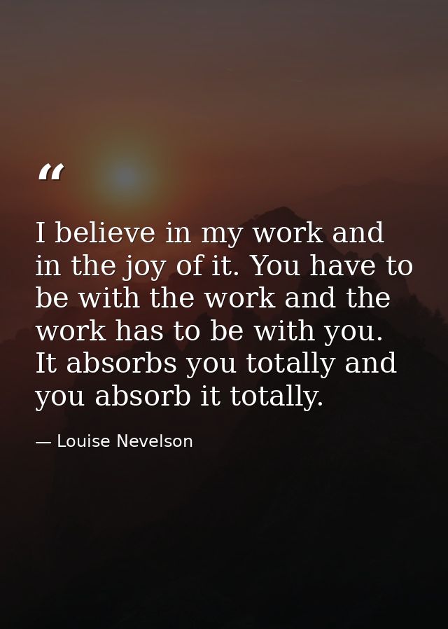 I believe in my work and in the joy of it. You have to be with the work and the work has to be with you. It absorbs you  — Louise Nevelson