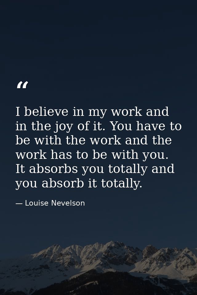 I believe in my work and in the joy of it. You have to be with the work and the work has to be with you. It absorbs you  — Louise Nevelson