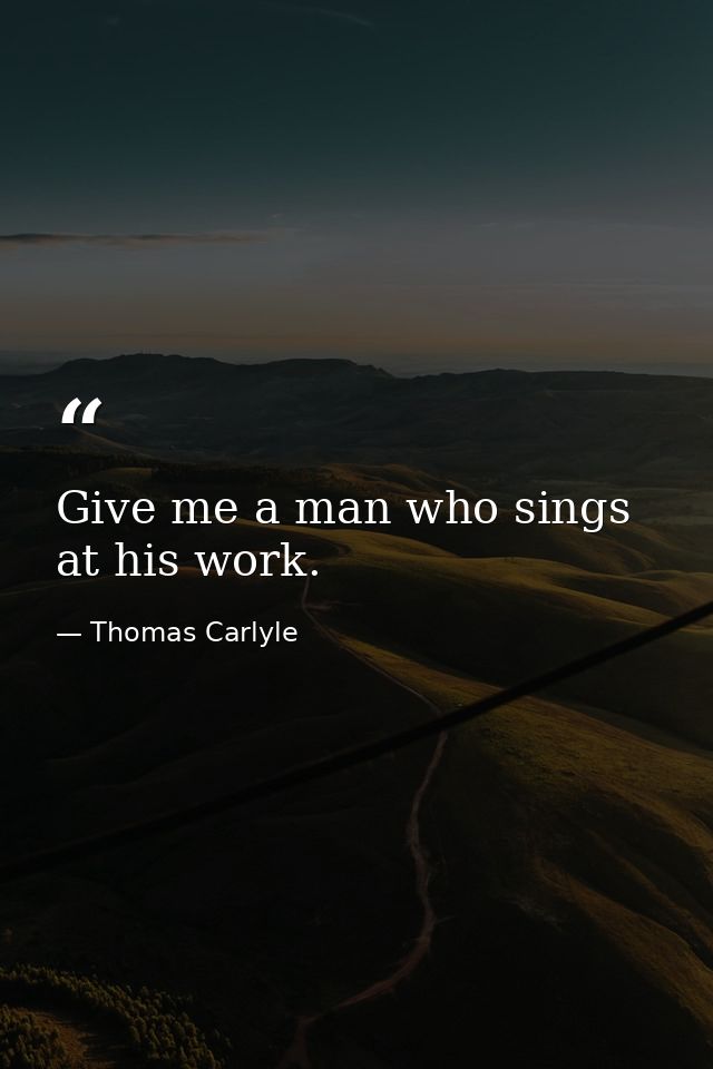 Give me a man who sings at his work. — Thomas Carlyle