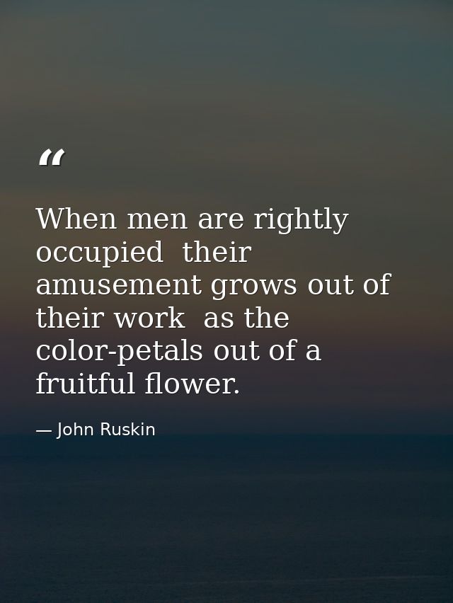 When men are rightly occupied  their amusement grows out of their work  as the color-petals out of a fruitful flower. — John Ruskin