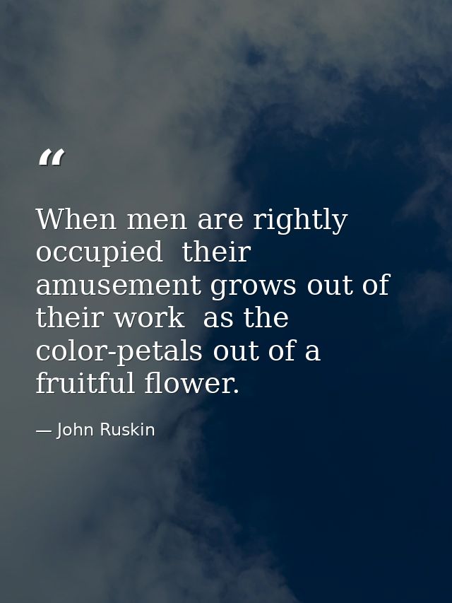 When men are rightly occupied  their amusement grows out of their work  as the color-petals out of a fruitful flower. — John Ruskin