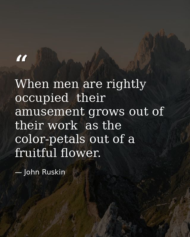 When men are rightly occupied  their amusement grows out of their work  as the color-petals out of a fruitful flower. — John Ruskin