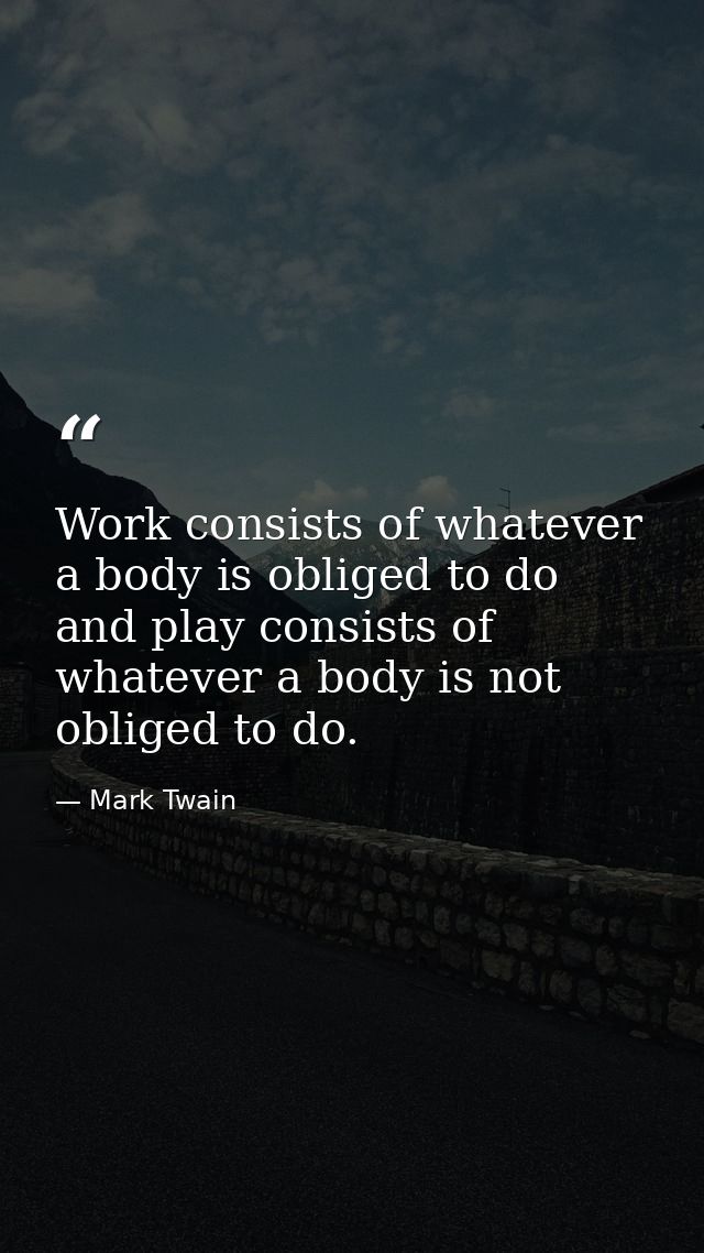 Work consists of whatever a body is obliged to do  and play consists of whatever a body is not obliged to do. — Mark Twain