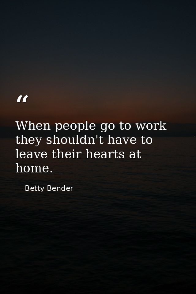 When people go to work  they shouldn't have to leave their hearts at home. — Betty Bender