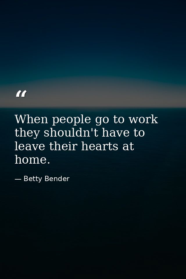 When people go to work  they shouldn't have to leave their hearts at home. — Betty Bender