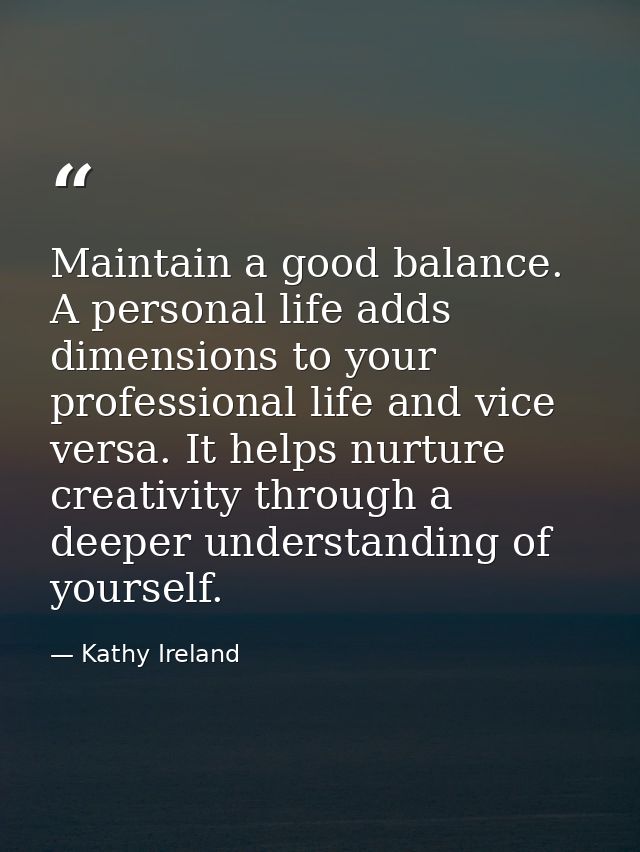 Maintain a good balance. A personal life adds dimensions to your professional life and vice versa. It helps nurture crea — Kathy Ireland