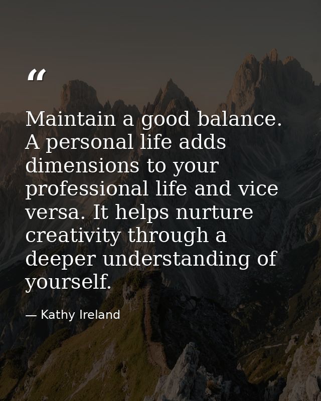 Maintain a good balance. A personal life adds dimensions to your professional life and vice versa. It helps nurture crea — Kathy Ireland