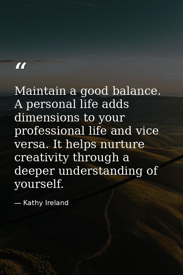 Maintain a good balance. A personal life adds dimensions to your professional life and vice versa. It helps nurture crea — Kathy Ireland