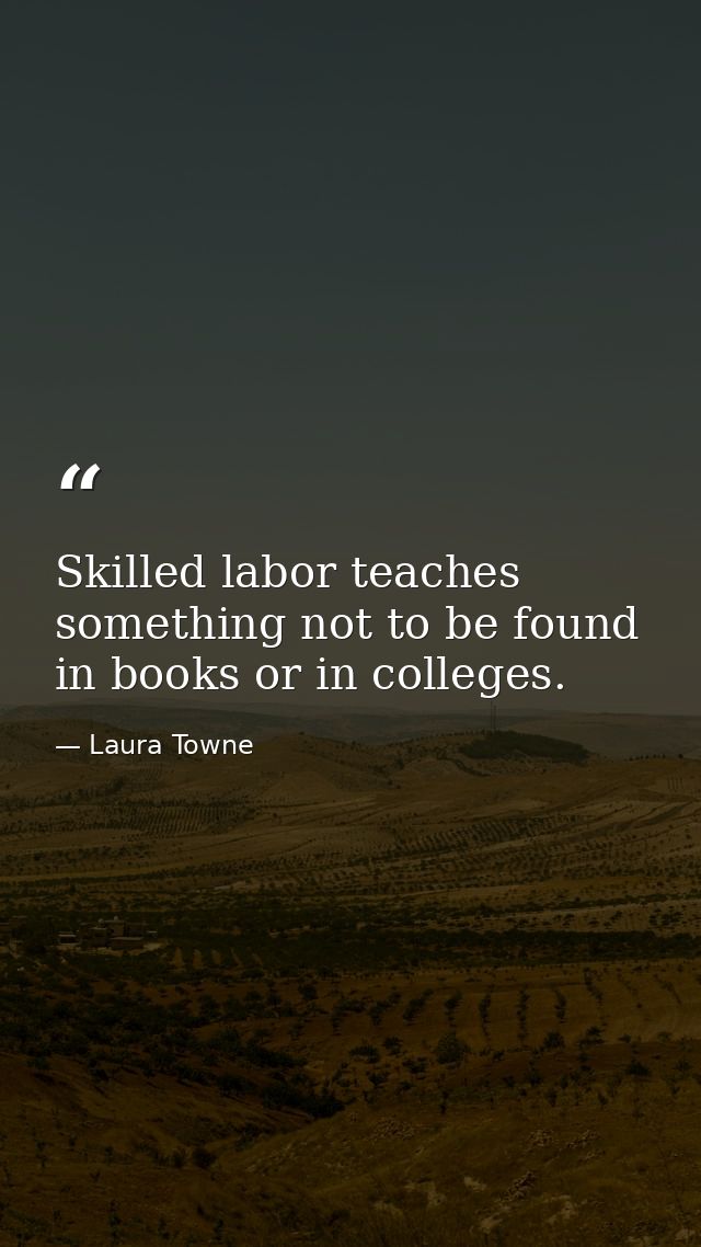 Skilled labor teaches something not to be found in books or in colleges. — Laura Towne