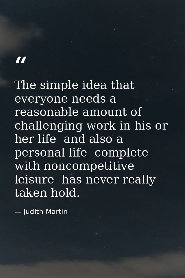 The simple idea that everyone needs a reasonable amount of challenging work in his or her life  and also a personal life — Judith Martin