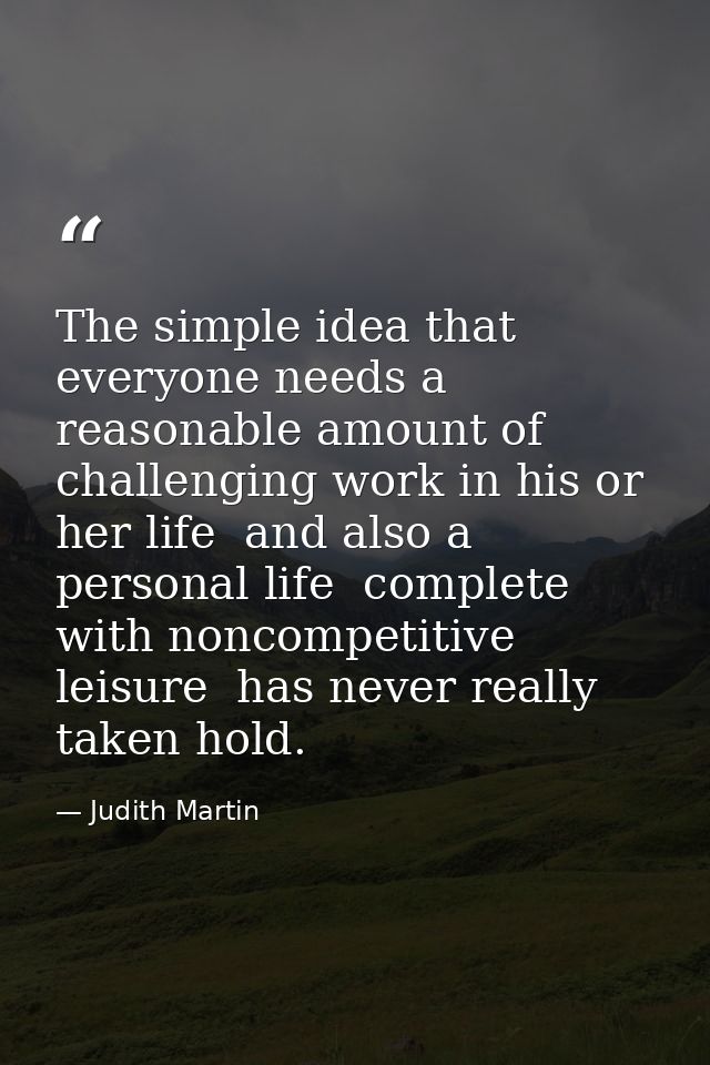 The simple idea that everyone needs a reasonable amount of challenging work in his or her life  and also a personal life — Judith Martin