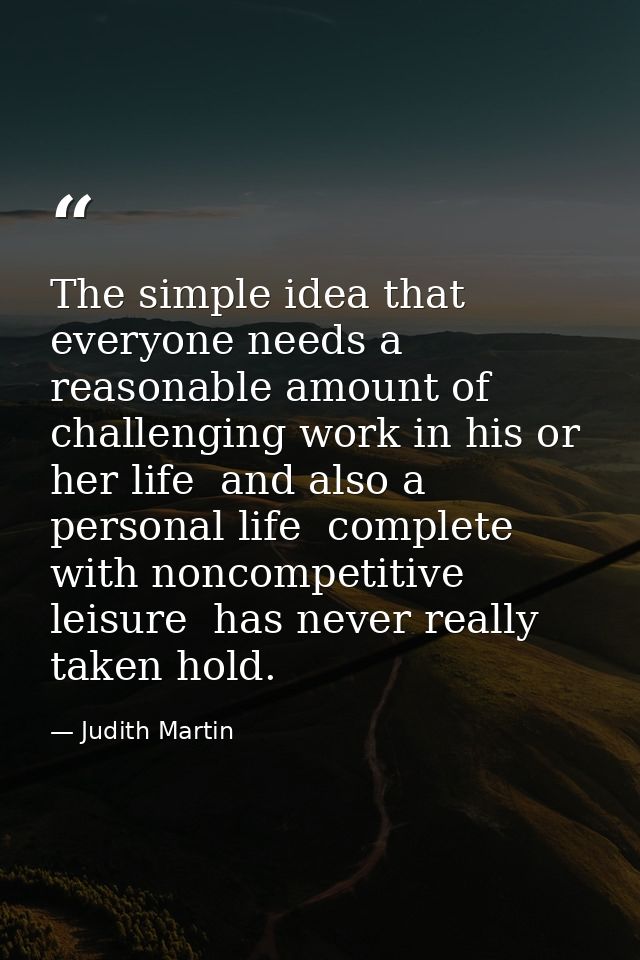 The simple idea that everyone needs a reasonable amount of challenging work in his or her life  and also a personal life — Judith Martin