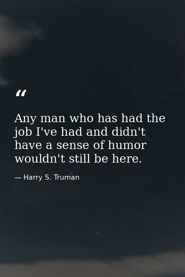 Any man who has had the job I've had and didn't have a sense of humor wouldn't still be here. — Harry S. Truman