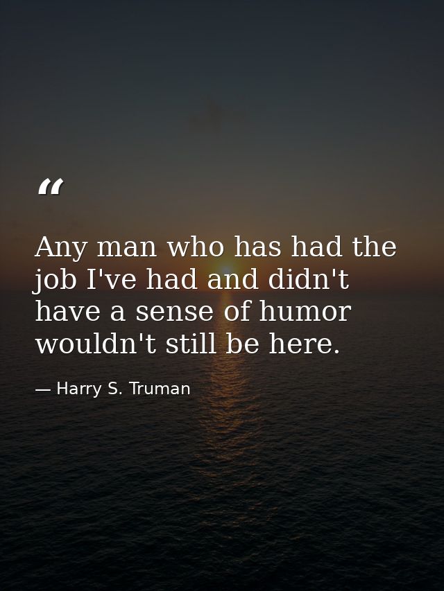 Any man who has had the job I've had and didn't have a sense of humor wouldn't still be here. — Harry S. Truman