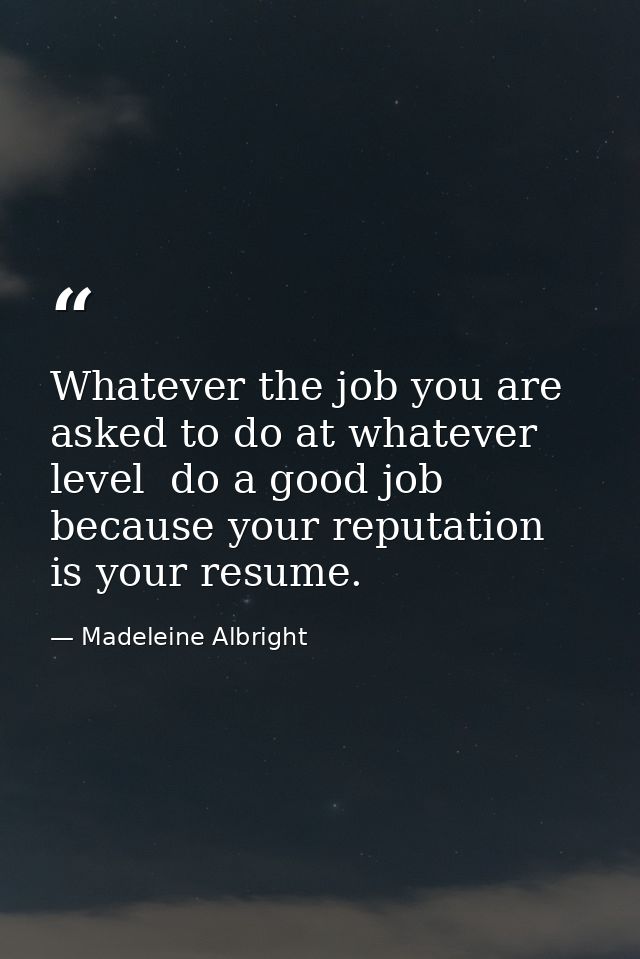 Whatever the job you are asked to do at whatever level  do a good job because your reputation is your resume. — Madeleine Albright
