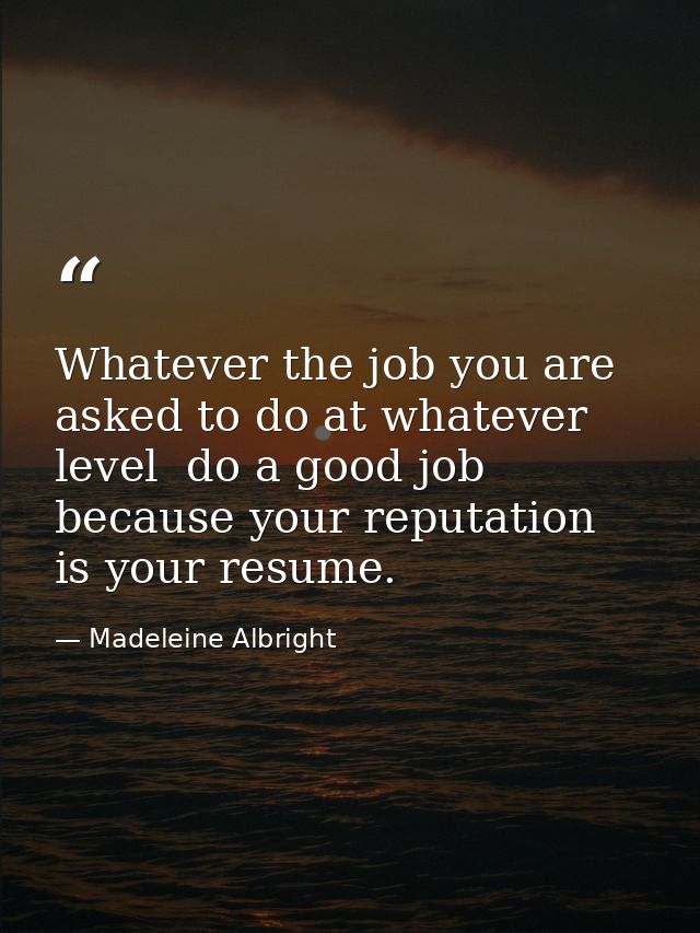Whatever the job you are asked to do at whatever level  do a good job because your reputation is your resume. — Madeleine Albright