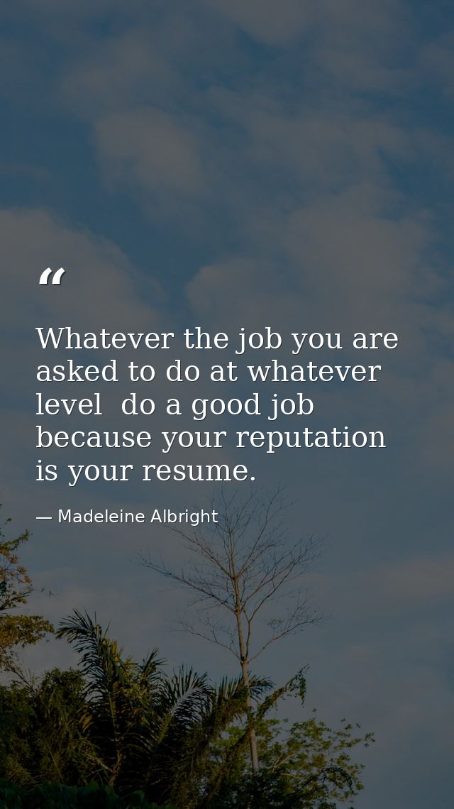 Whatever the job you are asked to do at whatever level  do a good job because your reputation is your resume. — Madeleine Albright