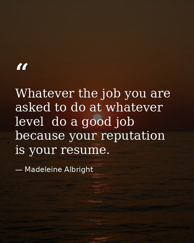 Whatever the job you are asked to do at whatever level  do a good job because your reputation is your resume. — Madeleine Albright
