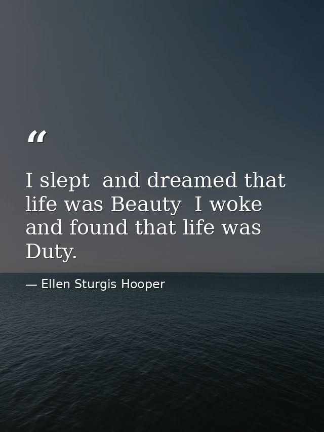 I slept  and dreamed that life was Beauty  I woke  and found that life was Duty. — Ellen Sturgis Hooper