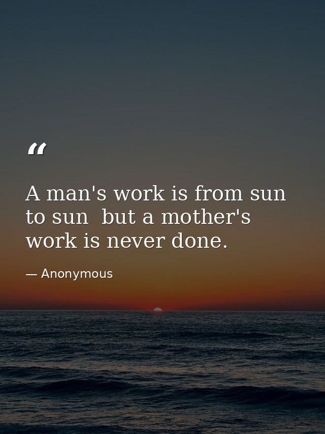 A man's work is from sun to sun  but a mother's work is never done. — Anonymous