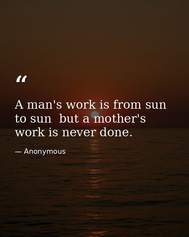 A man's work is from sun to sun  but a mother's work is never done. — Anonymous