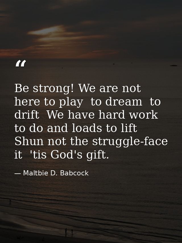 Be strong! We are not here to play  to dream  to drift  We have hard work to do and loads to lift  Shun not the struggle — Maltbie D. Babcock