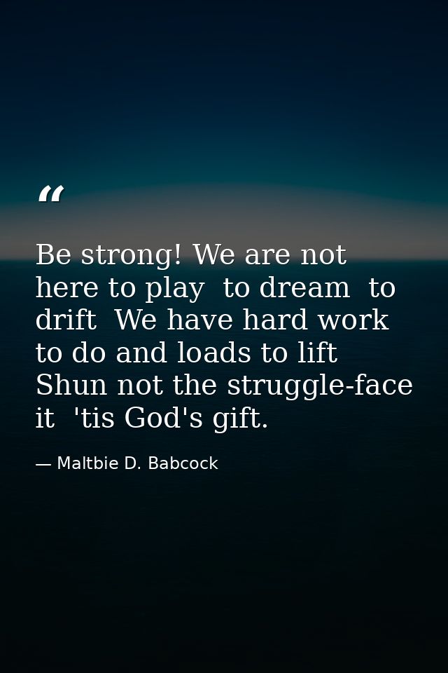 Be strong! We are not here to play  to dream  to drift  We have hard work to do and loads to lift  Shun not the struggle — Maltbie D. Babcock