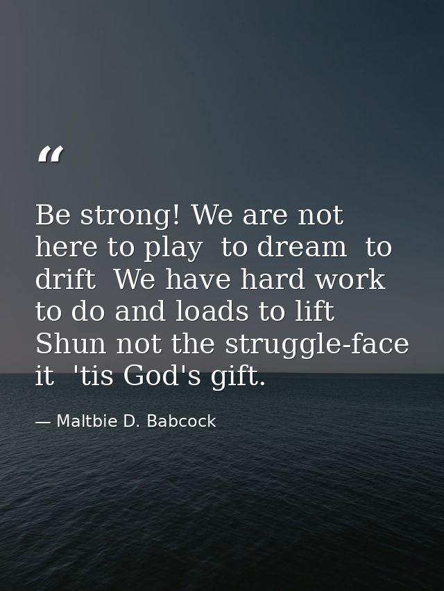 Be strong! We are not here to play  to dream  to drift  We have hard work to do and loads to lift  Shun not the struggle — Maltbie D. Babcock