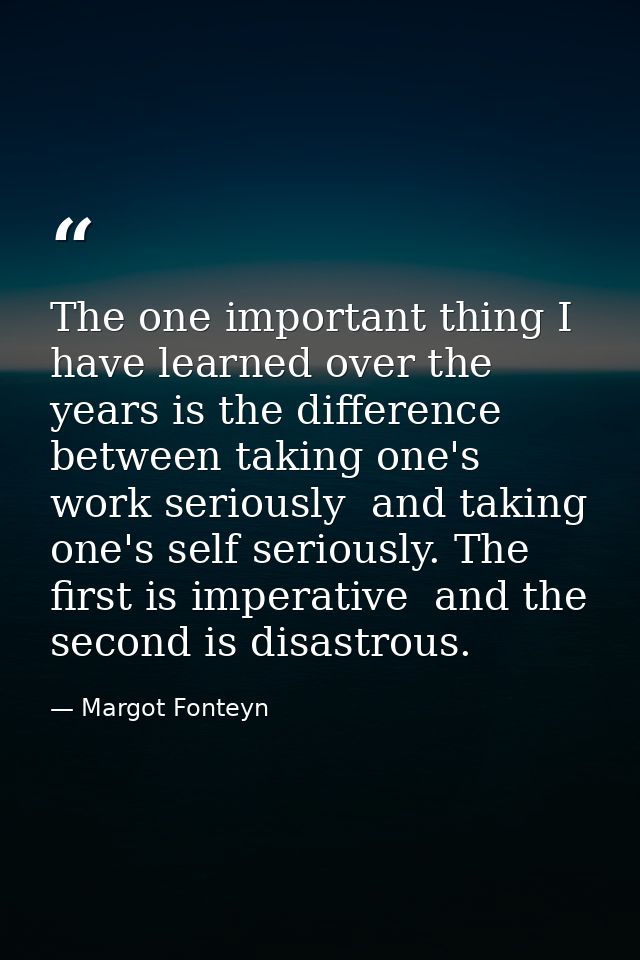 The one important thing I have learned over the years is the difference between taking one's work seriously  and taking  — Margot Fonteyn