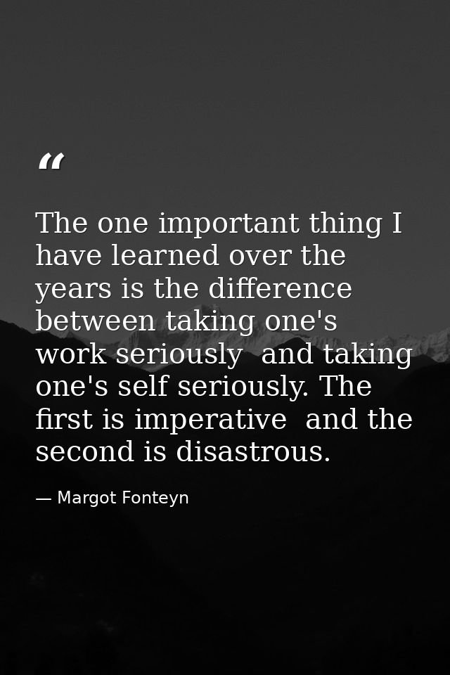 The one important thing I have learned over the years is the difference between taking one's work seriously  and taking  — Margot Fonteyn