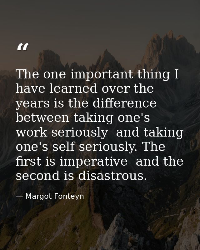The one important thing I have learned over the years is the difference between taking one's work seriously  and taking  — Margot Fonteyn