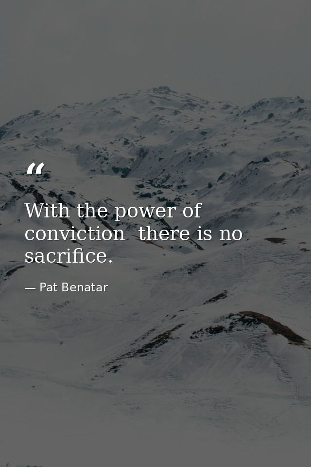 With the power of conviction  there is no sacrifice. — Pat Benatar