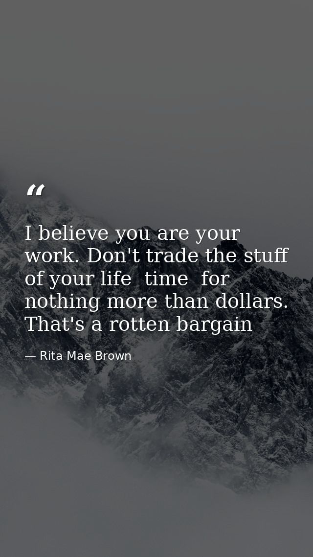 I believe you are your work. Don't trade the stuff of your life  time  for nothing more than dollars. That's a rotten ba — Rita Mae Brown