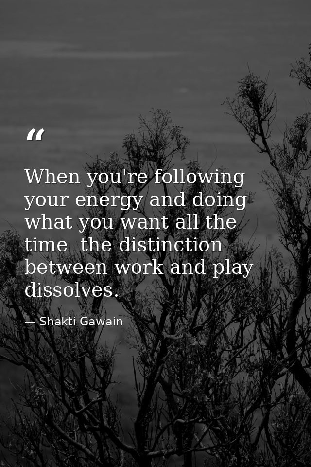 When you're following your energy and doing what you want all the time  the distinction between work and play dissolves. — Shakti Gawain