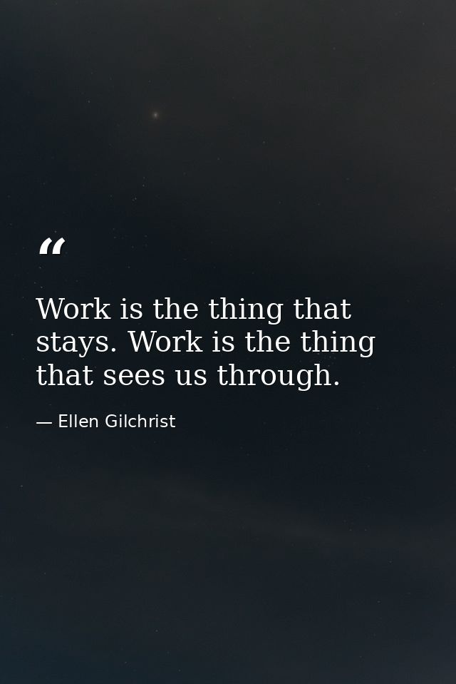 Work is the thing that stays. Work is the thing that sees us through. — Ellen Gilchrist