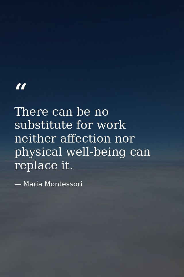 There can be no substitute for work  neither affection nor physical well-being can replace it. — Maria Montessori