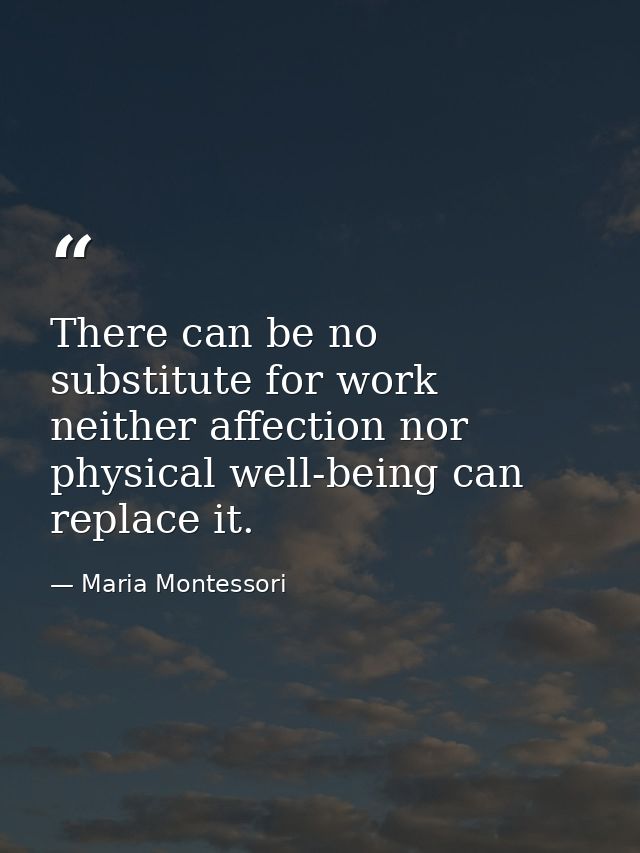 There can be no substitute for work  neither affection nor physical well-being can replace it. — Maria Montessori