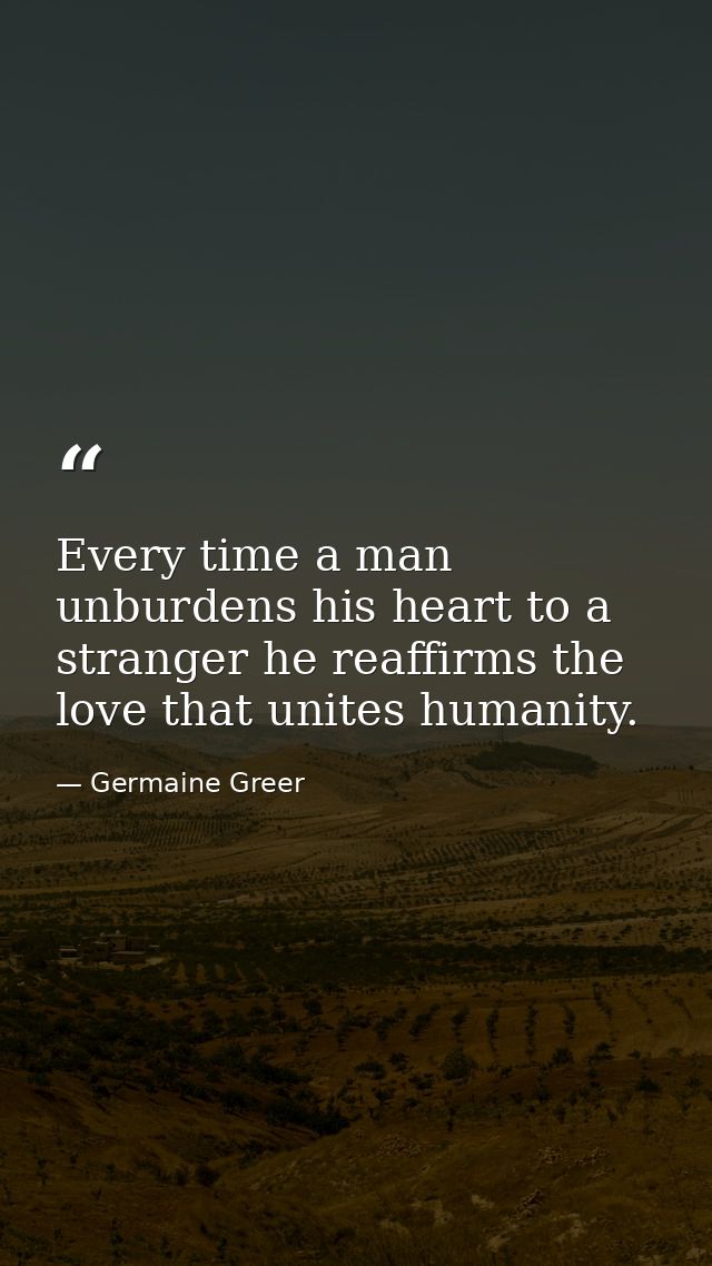 Every time a man unburdens his heart to a stranger he reaffirms the love that unites humanity. — Germaine Greer