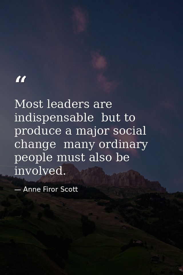 Most leaders are indispensable  but to produce a major social change  many ordinary people must also be involved. — Anne Firor Scott